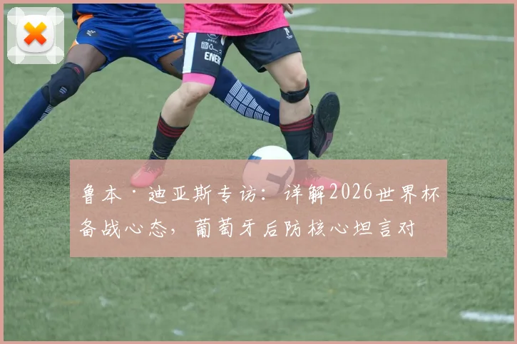 鲁本·迪亚斯专访:详解2026世界杯备战心态,葡萄牙后防核心坦言对阵任何对手都需全力以赴