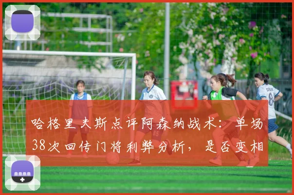 哈格里夫斯点评阿森纳战术：单场38次回传门将利弊分析，是否变相鼓励对手高压逼抢？