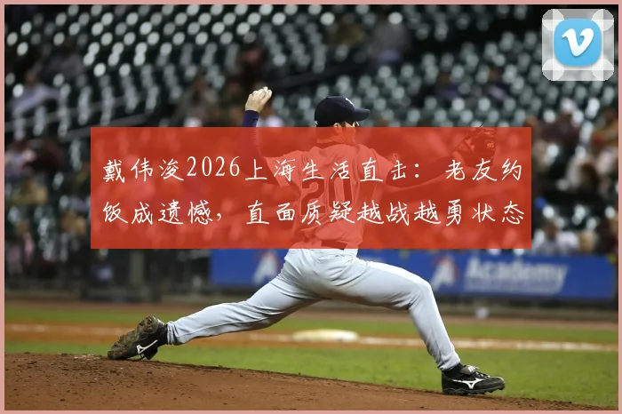 戴伟浚2026上海生活直击：老友约饭成遗憾，直面质疑越战越勇状态引关注