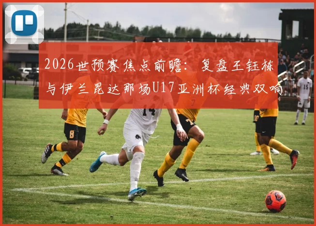 2026世预赛焦点前瞻:复盘王钰栋与伊兰昆达那场U17亚洲杯经典双响对决,双方技术特点全解析