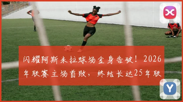 闪耀阿斯米拉球场金身告破！2026年联赛主场首败，终结长达25年联赛主场不败神话
