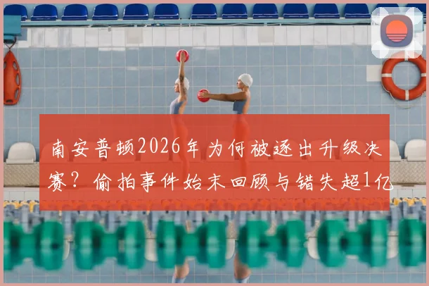 南安普顿2026年为何被逐出升级决赛?偷拍事件始末回顾与错失超1亿镑英超红利详解