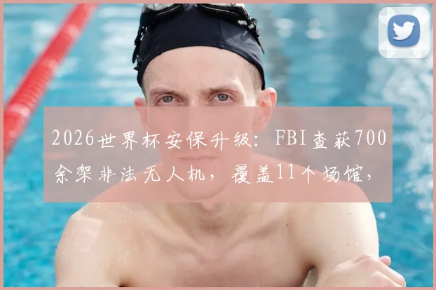 2026世界杯安保升级:FBI查获700余架非法无人机,覆盖11个场馆,观众携带须知与禁飞区详解