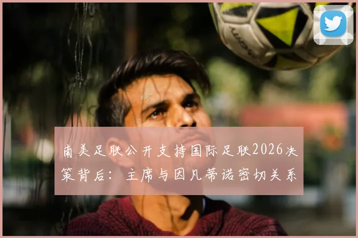 南美足联公开支持国际足联2026决策背后：主席与因凡蒂诺密切关系如何影响世界杯格局