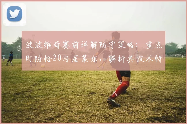 波波维奇赛前详解防守策略:重点盯防恰20与居莱尔,解析其技术特点与球队赢得尊重的关键路径