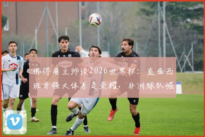 佛得角主帅谈2026世界杯:直面西班牙强大体系是荣耀,非洲球队崛起之路如何走?