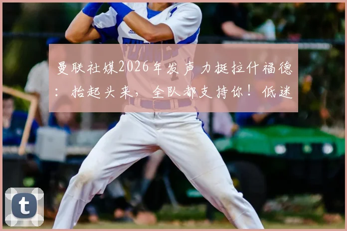 曼联社媒2026年发声力挺拉什福德：抬起头来，全队都支持你！低迷状态原因与未来去留分析
