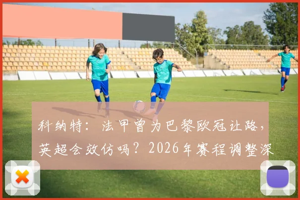 科纳特：法甲曾为巴黎欧冠让路，英超会效仿吗？2026年赛程调整深度探讨