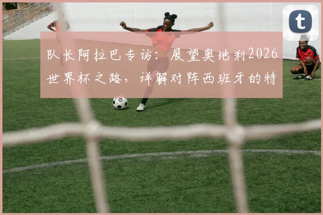 队长阿拉巴专访：展望奥地利2026世界杯之路，详解对阵西班牙的特殊情感与国家队使命