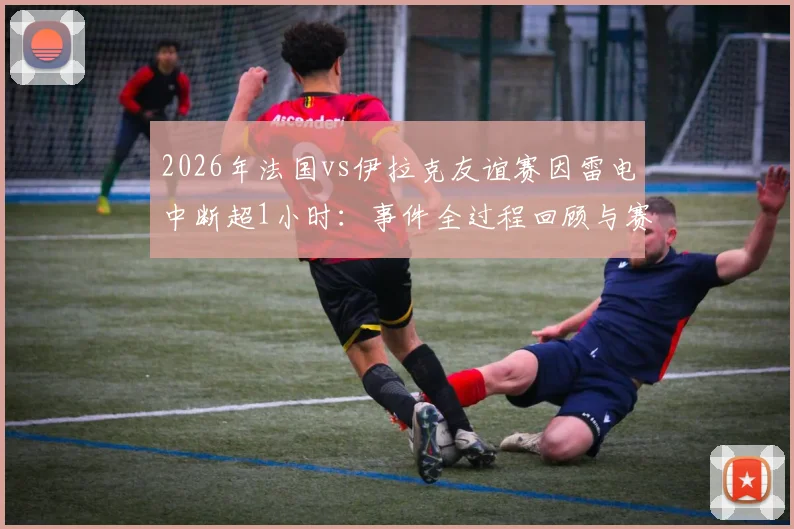2026年法国vs伊拉克友谊赛因雷电中断超1小时：事件全过程回顾与赛事极端天气处理规则解读
