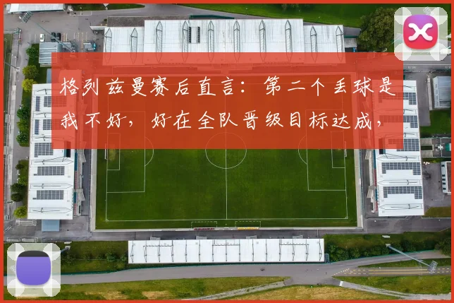 格列兹曼赛后直言：第二个丢球是我不好，好在全队晋级目标达成，2026年欧洲杯见