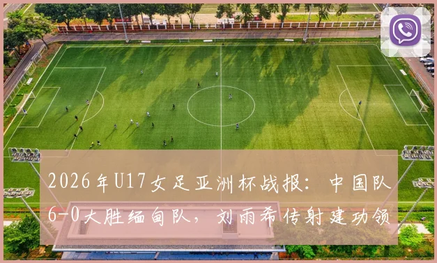 2026年U17女足亚洲杯战报:中国队6-0大胜缅甸队,刘雨希传射建功领衔出线关键战