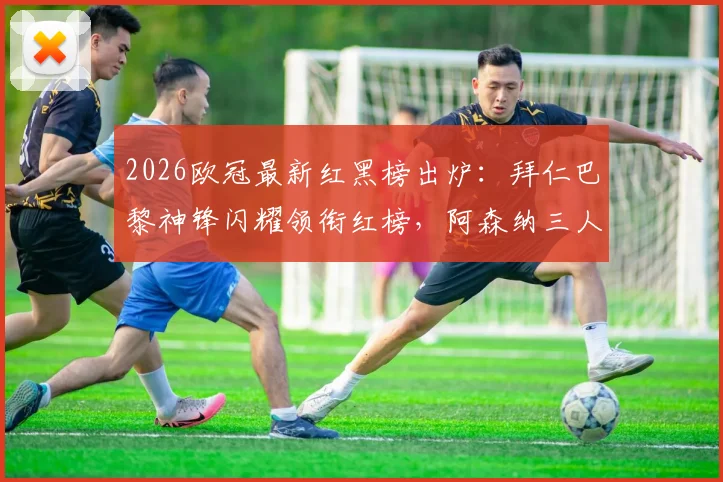 2026欧冠最新红黑榜出炉:拜仁巴黎神锋闪耀领衔红榜,阿森纳三人低迷拖累塔帅陷黑榜争议