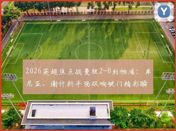 2026英超焦点战曼联2-0利物浦：库尼亚、谢什科半场双响破门精彩瞬间回顾