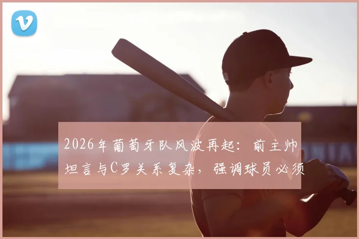 2026年葡萄牙队风波再起:前主帅坦言与C罗关系复杂,强调球员必须遵守团队层级秩序