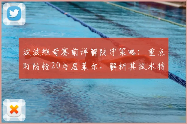 波波维奇赛前详解防守策略：重点盯防恰20与居莱尔，解析其技术特点与球队赢得尊重的关键路径