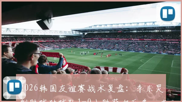 2026韩国友谊赛战术复盘:李东炅制胜球助球队1-0小胜萨尔瓦多,克林斯曼布阵初显成效