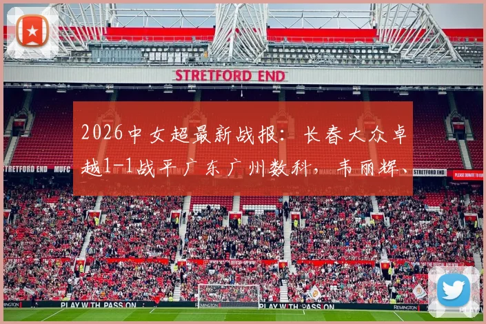 2026中女超最新战报：长春大众卓越1-1战平广东广州数科，韦丽辉、王鑫鑫破门，两队战术打法与关键球员表现全解析