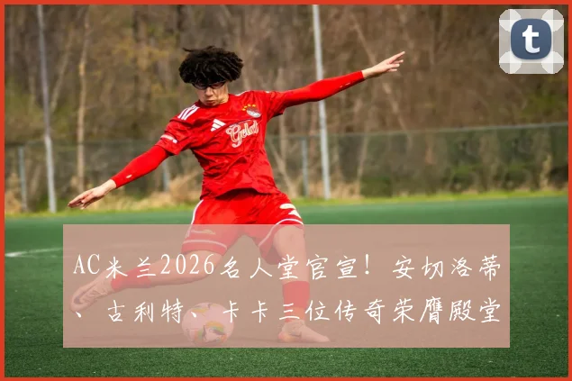 AC米兰2026名人堂官宣!安切洛蒂、古利特、卡卡三位传奇荣膺殿堂级荣誉,谁是你心中的米兰图腾?
