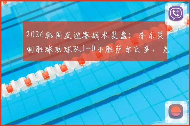 2026韩国友谊赛战术复盘：李东炅制胜球助球队1-0小胜萨尔瓦多，克林斯曼布阵初显成效