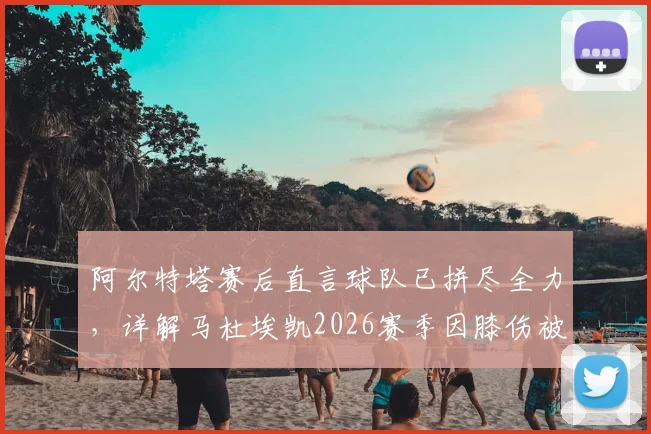 阿尔特塔赛后直言球队已拼尽全力，详解马杜埃凯2026赛季因膝伤被换下真实原因与后续影响