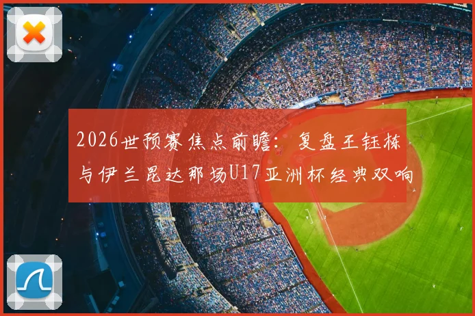 2026世预赛焦点前瞻：复盘王钰栋与伊兰昆达那场U17亚洲杯经典双响对决，双方技术特点全解析