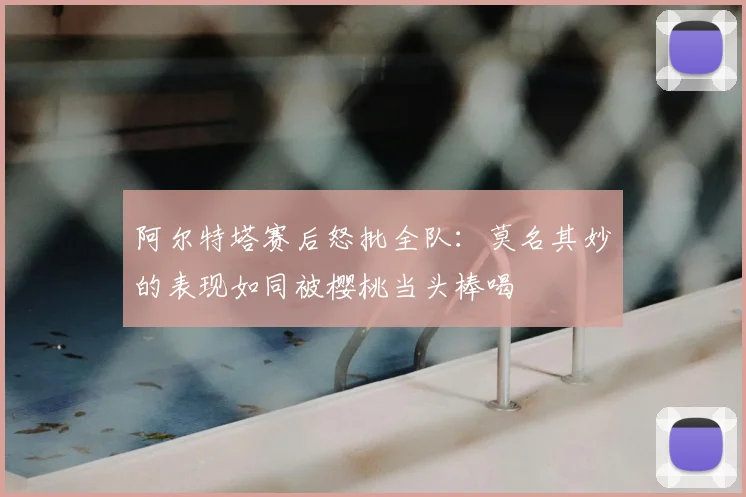 阿尔特塔赛后怒批全队：莫名其妙的表现如同被樱桃当头棒喝