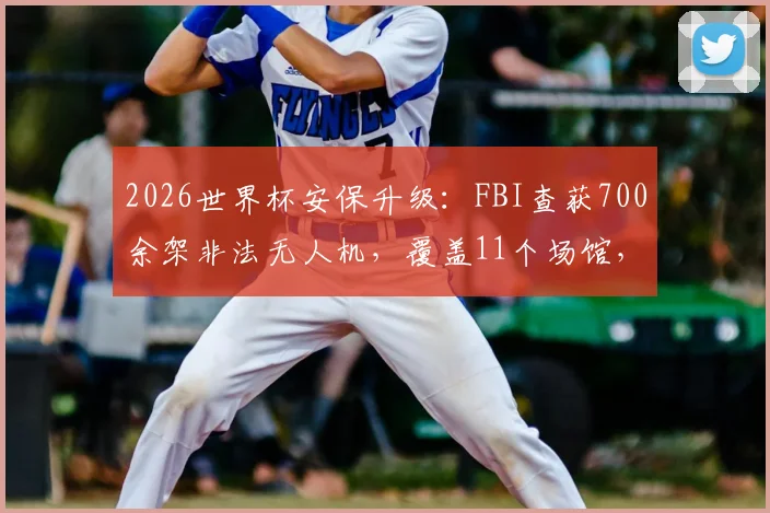 2026世界杯安保升级：FBI查获700余架非法无人机，覆盖11个场馆，观众携带须知与禁飞区详解