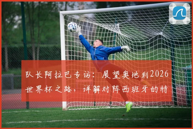 队长阿拉巴专访:展望奥地利2026世界杯之路,详解对阵西班牙的特殊情感与国家队使命