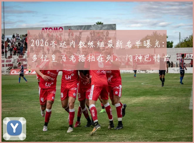 2026齐达内教练组最新名单曝光：多位皇马老搭档在列，门神巴特兹资质问题引关注