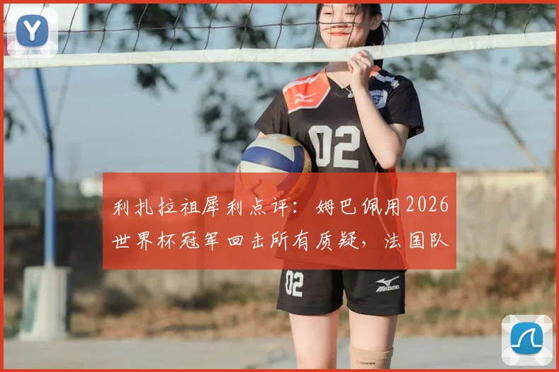 利扎拉祖犀利点评：姆巴佩用2026世界杯冠军回击所有质疑，法国队核心价值争议何时休