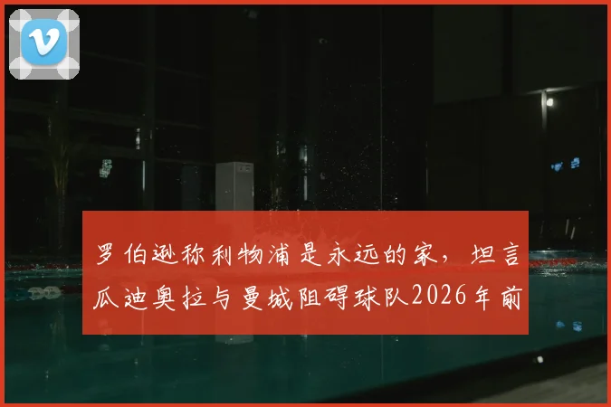 罗伯逊称利物浦是永远的家，坦言瓜迪奥拉与曼城阻碍球队2026年前夺得更多冠军荣誉回顾