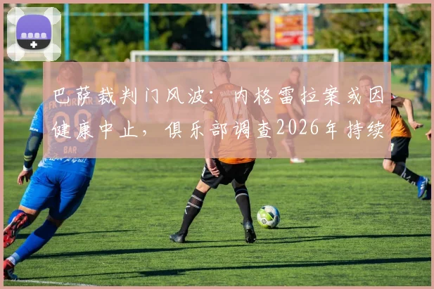 巴萨裁判门风波:内格雷拉案或因健康中止,俱乐部调查2026年持续推进,详解潜在处罚
