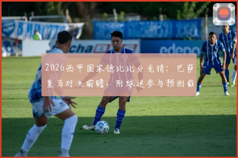 2026西甲国家德比比分竞猜：巴萨皇马对决前瞻，附球迷参与预测截图活动指南