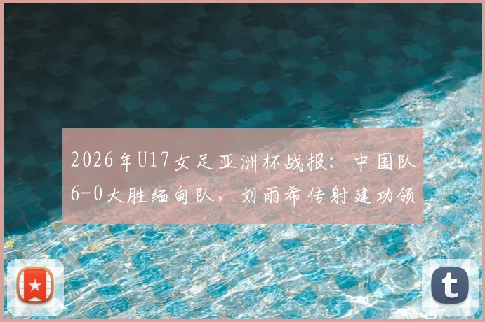 2026年U17女足亚洲杯战报：中国队6-0大胜缅甸队，刘雨希传射建功领衔出线关键战