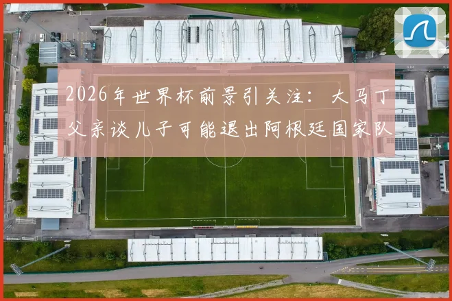 2026年世界杯前景引关注：大马丁父亲谈儿子可能退出阿根廷国家队，未来走向引热议