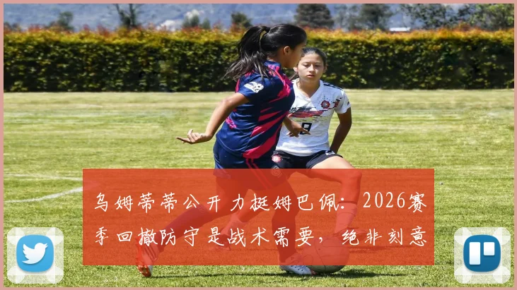 乌姆蒂蒂公开力挺姆巴佩：2026赛季回撤防守是战术需要，绝非刻意作秀