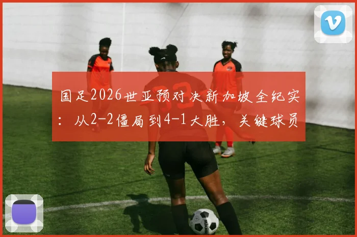 国足2026世亚预对决新加坡全纪实：从2-2僵局到4-1大胜，关键球员表现与战术复盘