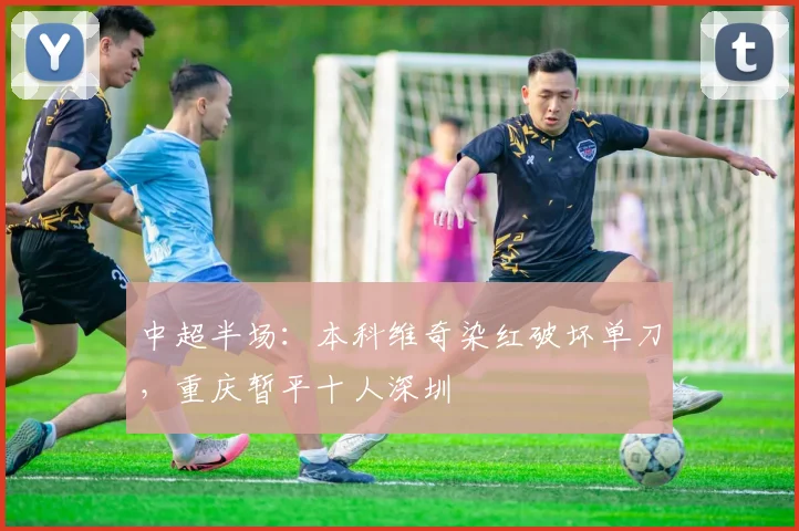 中超半场：本科维奇染红破坏单刀，重庆暂平十人深圳