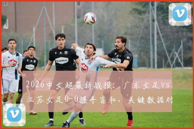 2026中女超最新战报:广东女足vs江苏女足0-0握手言和,关键数据对比一览