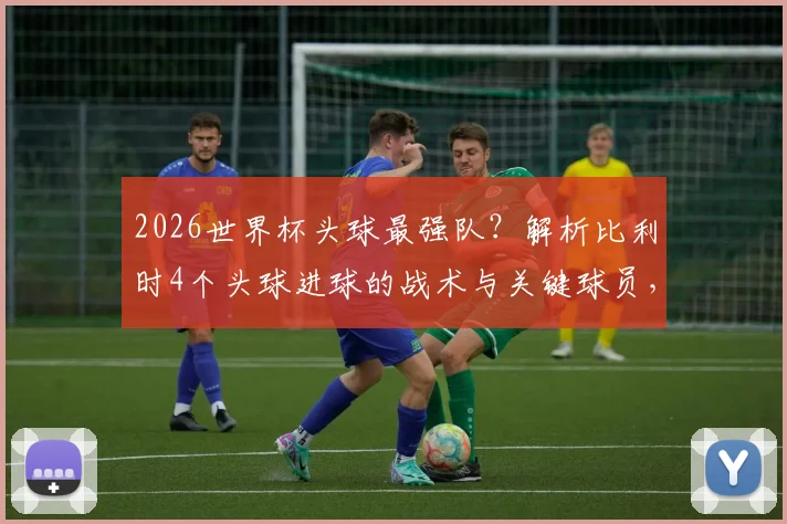 2026世界杯头球最强队？解析比利时4个头球进球的战术与关键球员，附头球训练要诀