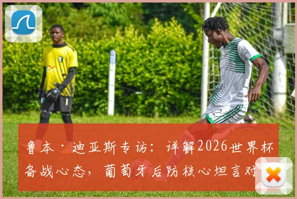 鲁本·迪亚斯专访：详解2026世界杯备战心态，葡萄牙后防核心坦言对阵任何对手都需全力以赴