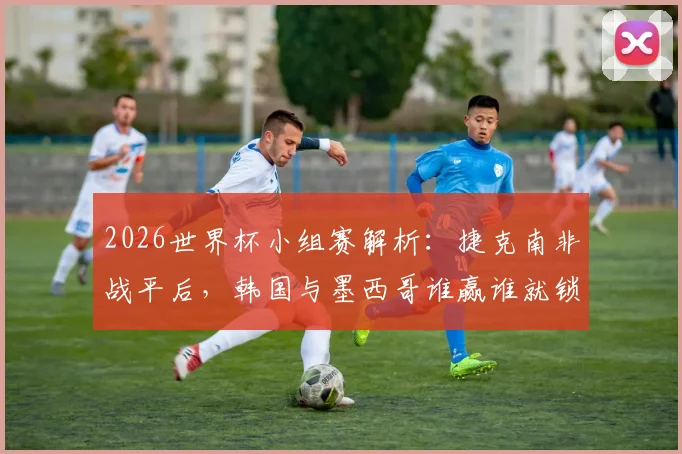 2026世界杯小组赛解析：捷克南非战平后，韩国与墨西哥谁赢谁就锁定小组第一出线