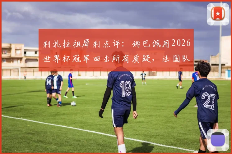 利扎拉祖犀利点评：姆巴佩用2026世界杯冠军回击所有质疑，法国队核心价值争议何时休