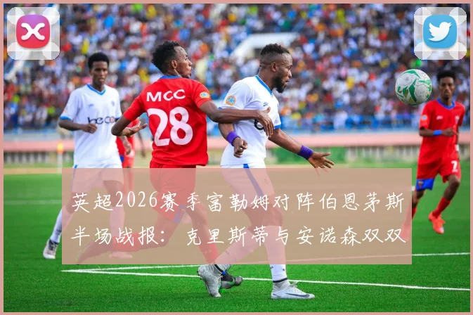 英超2026赛季富勒姆对阵伯恩茅斯半场战报：克里斯蒂与安诺森双双红牌离场，半场比分0-0陷入僵局，红牌争议与战术影响全面解读