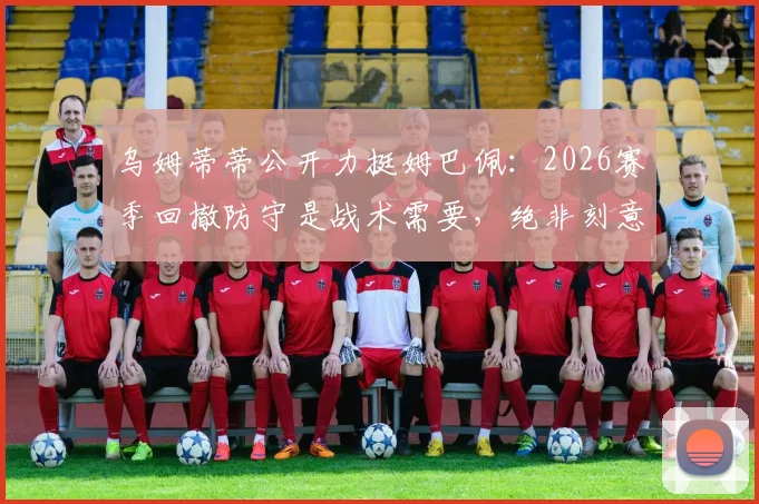 乌姆蒂蒂公开力挺姆巴佩：2026赛季回撤防守是战术需要，绝非刻意作秀