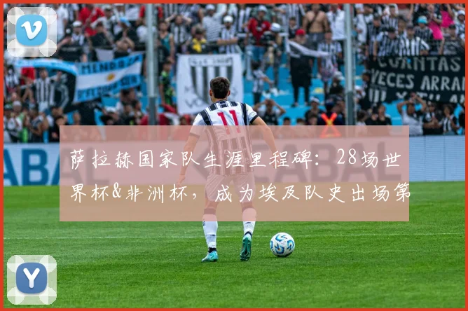 萨拉赫国家队生涯里程碑:28场世界杯&非洲杯,成为埃及队史出场第一人,冲击2026世界杯再创纪录