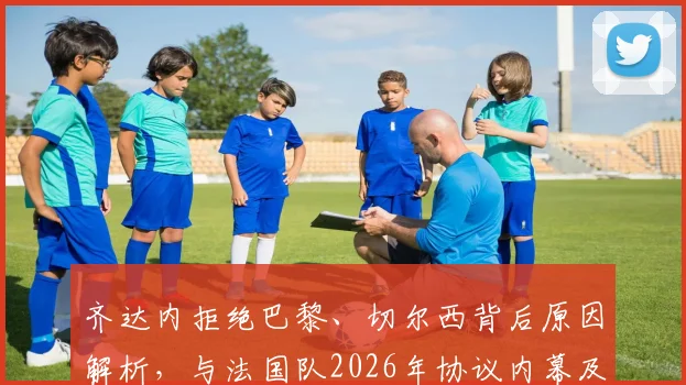 齐达内拒绝巴黎、切尔西背后原因解析，与法国队2026年协议内幕及未来执教去向分析