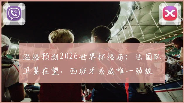温格预测2026世界杯格局：法国队卫冕在望，西班牙或成唯一劲敌