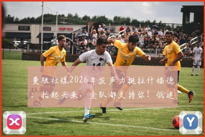 曼联社媒2026年发声力挺拉什福德：抬起头来，全队都支持你！低迷状态原因与未来去留分析